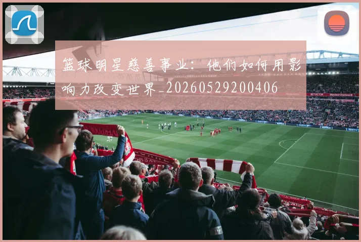 篮球明星慈善事业:他们如何用影响力改变世界_20260529200406