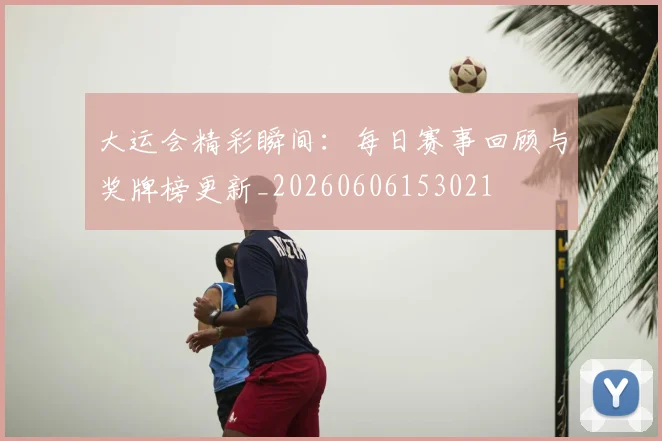 大运会精彩瞬间:每日赛事回顾与奖牌榜更新_20260606153021