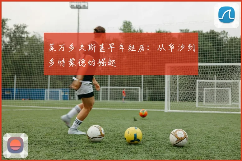 莱万多夫斯基早年经历：从华沙到多特蒙德的崛起