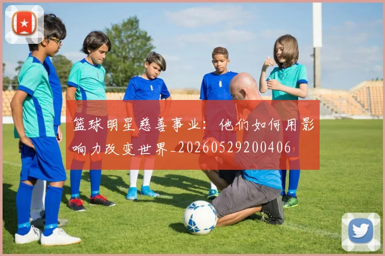 篮球明星慈善事业：他们如何用影响力改变世界_20260529200406